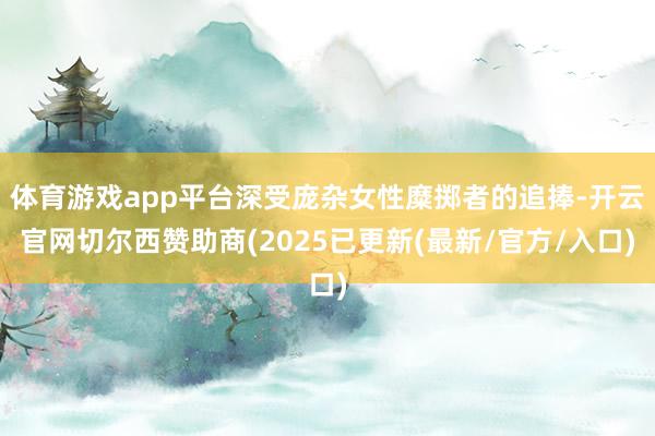 体育游戏app平台深受庞杂女性糜掷者的追捧-开云官网切尔西赞助商(2025已更新(最新/官方/入口)