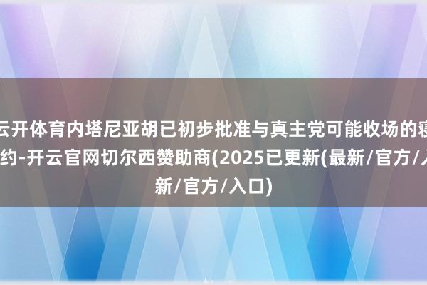 云开体育内塔尼亚胡已初步批准与真主党可能收场的寝兵契约-开云官网切尔西赞助商(2025已更新(最新/官方/入口)