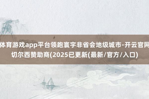 体育游戏app平台领跑寰宇非省会地级城市-开云官网切尔西赞助商(2025已更新(最新/官方/入口)