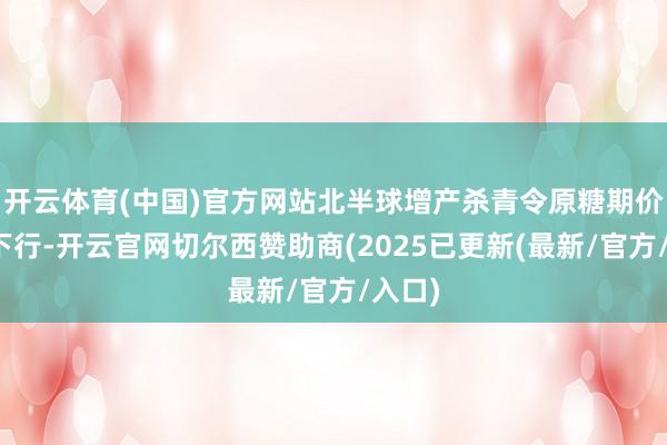 开云体育(中国)官方网站北半球增产杀青令原糖期价承压下行-开云官网切尔西赞助商(2025已更新(最新/官方/入口)