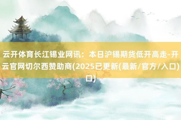 云开体育　　长江锡业网讯：本日沪锡期货低开高走-开云官网切尔西赞助商(2025已更新(最新/官方/入口)