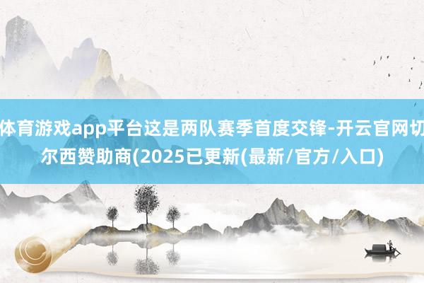 体育游戏app平台这是两队赛季首度交锋-开云官网切尔西赞助商(2025已更新(最新/官方/入口)