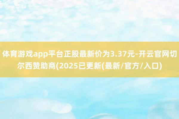 体育游戏app平台正股最新价为3.37元-开云官网切尔西赞助商(2025已更新(最新/官方/入口)