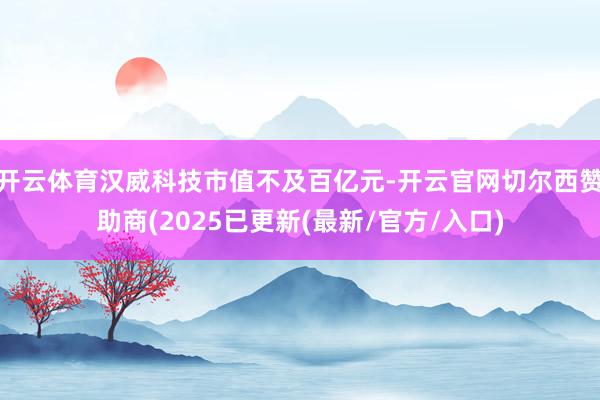 开云体育汉威科技市值不及百亿元-开云官网切尔西赞助商(2025已更新(最新/官方/入口)