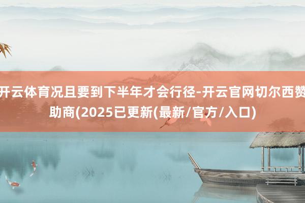 开云体育况且要到下半年才会行径-开云官网切尔西赞助商(2025已更新(最新/官方/入口)