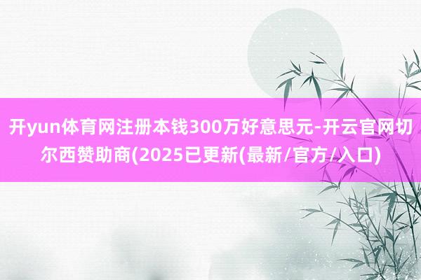 开yun体育网注册本钱300万好意思元-开云官网切尔西赞助商(2025已更新(最新/官方/入口)