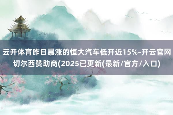 云开体育昨日暴涨的恒大汽车低开近15%-开云官网切尔西赞助商(2025已更新(最新/官方/入口)