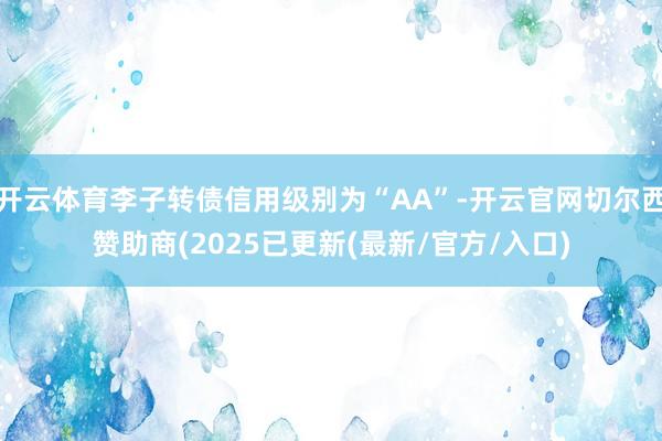 开云体育李子转债信用级别为“AA”-开云官网切尔西赞助商(2025已更新(最新/官方/入口)