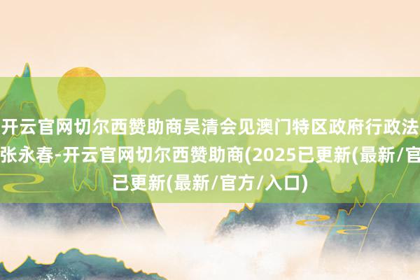 开云官网切尔西赞助商吴清会见澳门特区政府行政法务司司长张永春-开云官网切尔西赞助商(2025已更新(最新/官方/入口)