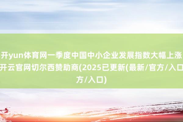 开yun体育网一季度中国中小企业发展指数大幅上涨-开云官网切尔西赞助商(2025已更新(最新/官方/入口)