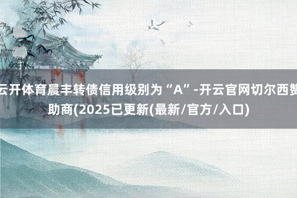 云开体育晨丰转债信用级别为“A”-开云官网切尔西赞助商(2025已更新(最新/官方/入口)