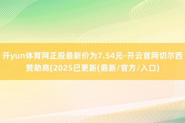 开yun体育网正股最新价为7.54元-开云官网切尔西赞助商(2025已更新(最新/官方/入口)