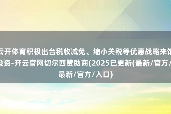 云开体育积极出台税收减免、缩小关税等优惠战略来饱读吹投资-开云官网切尔西赞助商(2025已更新(最新/官方/入口)