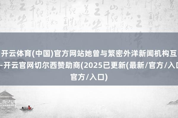 开云体育(中国)官方网站她曾与繁密外洋新闻机构互助-开云官网切尔西赞助商(2025已更新(最新/官方/入口)