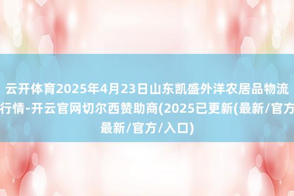 云开体育2025年4月23日山东凯盛外洋农居品物流城价钱行情-开云官网切尔西赞助商(2025已更新(最新/官方/入口)