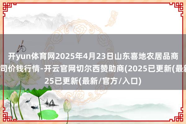 开yun体育网2025年4月23日山东喜地农居品商场不休有限公司价钱行情-开云官网切尔西赞助商(2025已更新(最新/官方/入口)