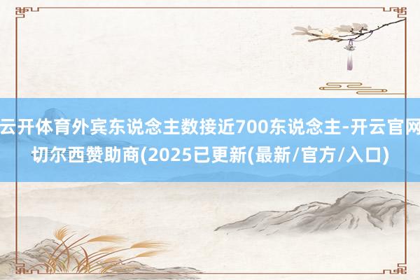 云开体育外宾东说念主数接近700东说念主-开云官网切尔西赞助商(2025已更新(最新/官方/入口)