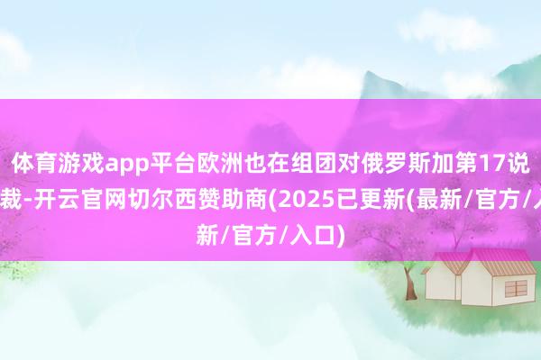 体育游戏app平台欧洲也在组团对俄罗斯加第17说念制裁-开云官网切尔西赞助商(2025已更新(最新/官方/入口)