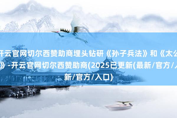 开云官网切尔西赞助商埋头钻研《孙子兵法》和《太公兵书》-开云官网切尔西赞助商(2025已更新(最新/官方/入口)