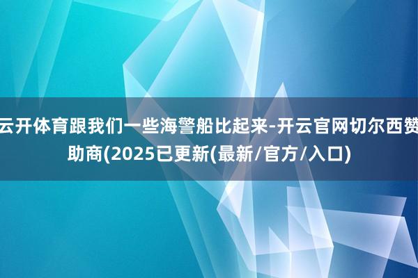 云开体育跟我们一些海警船比起来-开云官网切尔西赞助商(2025已更新(最新/官方/入口)