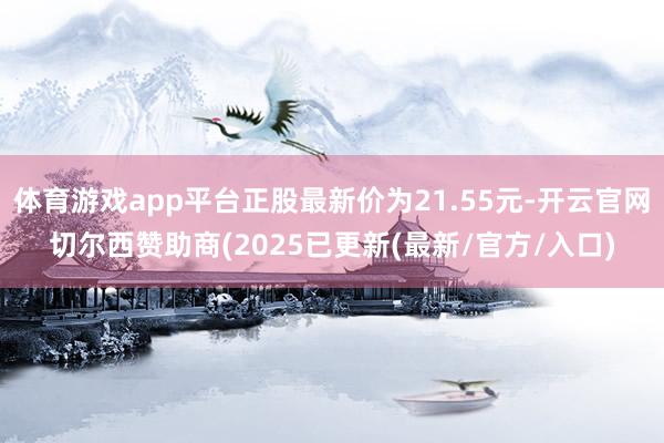 体育游戏app平台正股最新价为21.55元-开云官网切尔西赞助商(2025已更新(最新/官方/入口)