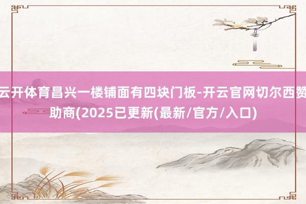 云开体育昌兴一楼铺面有四块门板-开云官网切尔西赞助商(2025已更新(最新/官方/入口)