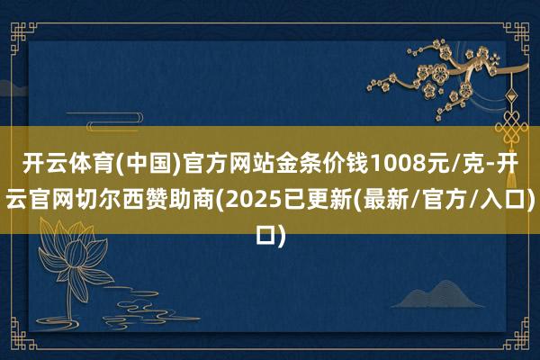 开云体育(中国)官方网站金条价钱1008元/克-开云官网切尔西赞助商(2025已更新(最新/官方/入口)
