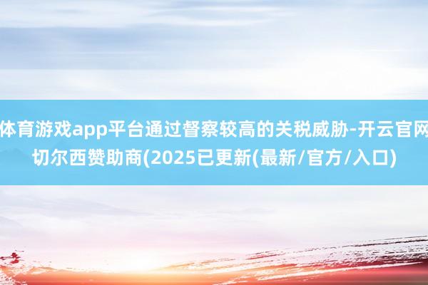 体育游戏app平台通过督察较高的关税威胁-开云官网切尔西赞助商(2025已更新(最新/官方/入口)