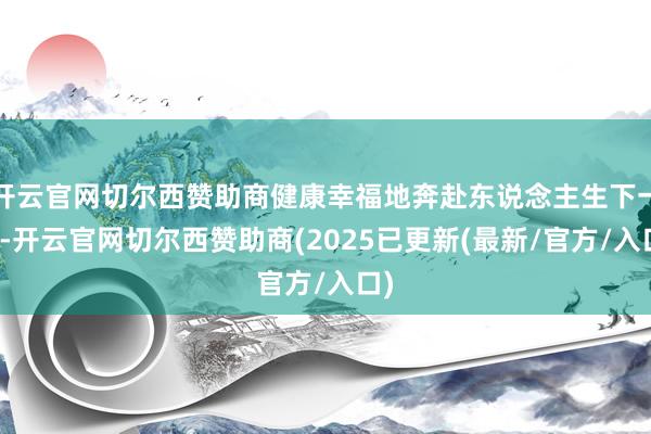 开云官网切尔西赞助商健康幸福地奔赴东说念主生下一程-开云官网切尔西赞助商(2025已更新(最新/官方/入口)