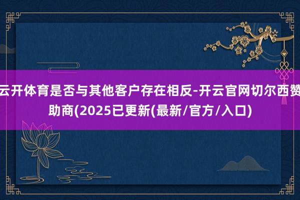 云开体育是否与其他客户存在相反-开云官网切尔西赞助商(2025已更新(最新/官方/入口)