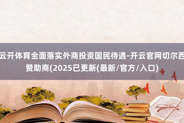 云开体育全面落实外商投资国民待遇-开云官网切尔西赞助商(2025已更新(最新/官方/入口)