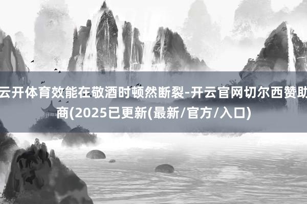 云开体育效能在敬酒时顿然断裂-开云官网切尔西赞助商(2025已更新(最新/官方/入口)