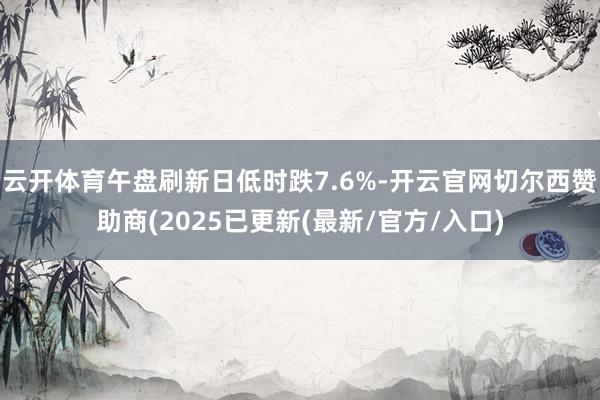 云开体育午盘刷新日低时跌7.6%-开云官网切尔西赞助商(2025已更新(最新/官方/入口)