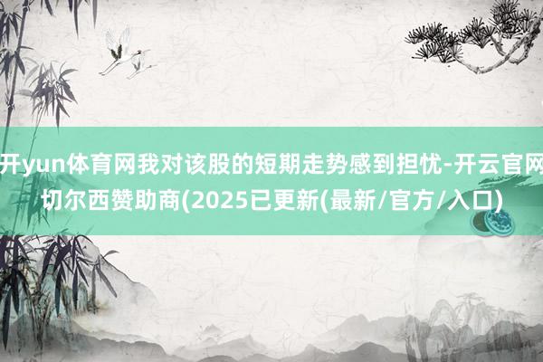 开yun体育网我对该股的短期走势感到担忧-开云官网切尔西赞助商(2025已更新(最新/官方/入口)