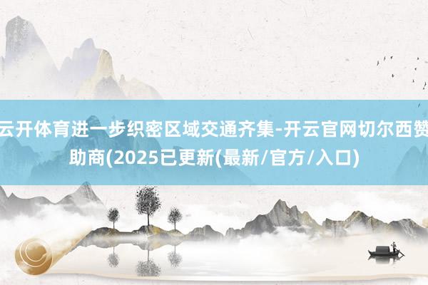 云开体育进一步织密区域交通齐集-开云官网切尔西赞助商(2025已更新(最新/官方/入口)