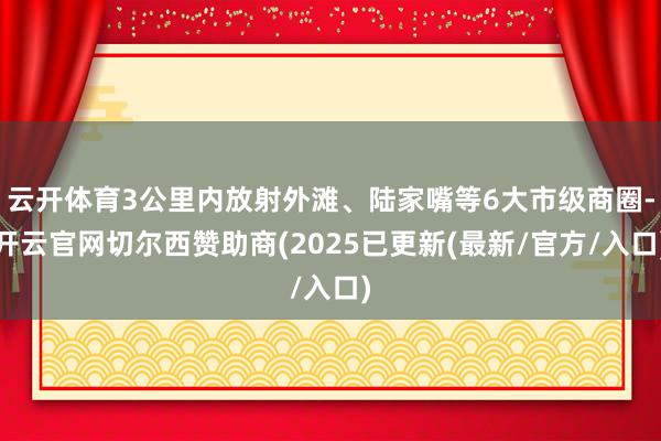 云开体育3公里内放射外滩、陆家嘴等6大市级商圈-开云官网切尔西赞助商(2025已更新(最新/官方/入口)