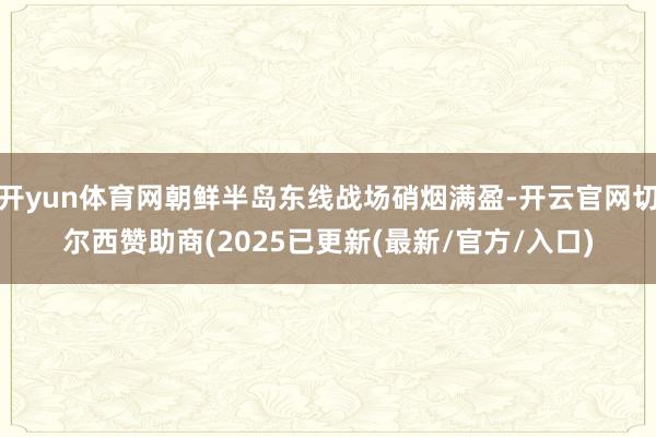 开yun体育网朝鲜半岛东线战场硝烟满盈-开云官网切尔西赞助商(2025已更新(最新/官方/入口)