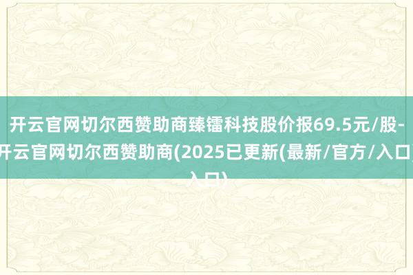 开云官网切尔西赞助商臻镭科技股价报69.5元/股-开云官网切尔西赞助商(2025已更新(最新/官方/入口)