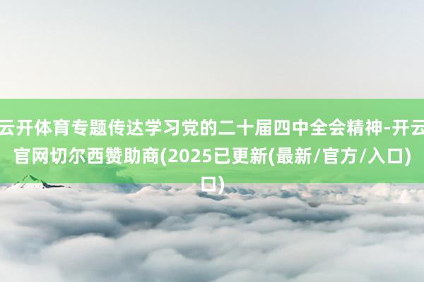 云开体育专题传达学习党的二十届四中全会精神-开云官网切尔西赞助商(2025已更新(最新/官方/入口)